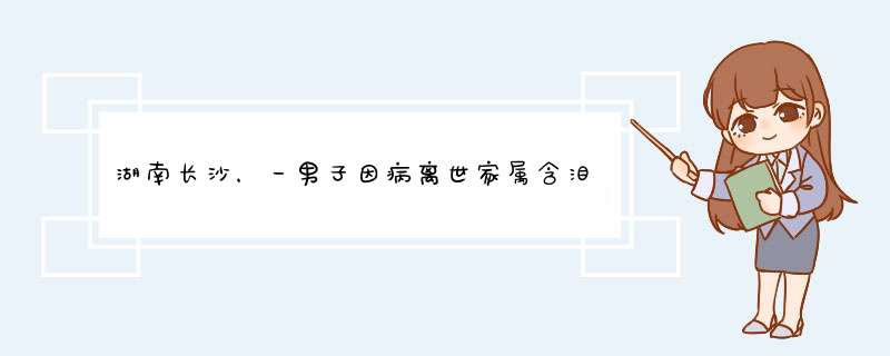 湖南长沙，一男子因病离世家属含泪捐献器官，家属的举动是否值得我们敬佩？,第1张